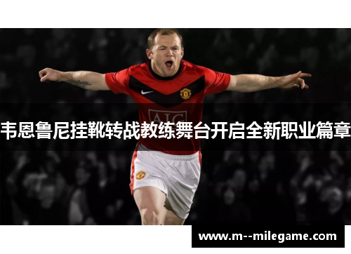 韦恩鲁尼挂靴转战教练舞台开启全新职业篇章