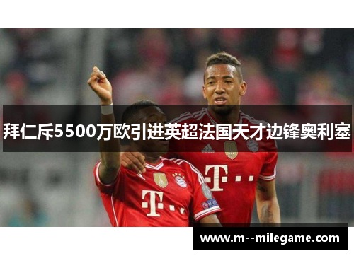 拜仁斥5500万欧引进英超法国天才边锋奥利塞 拜仁斥5500万欧引进英超法国天才边锋奥利塞