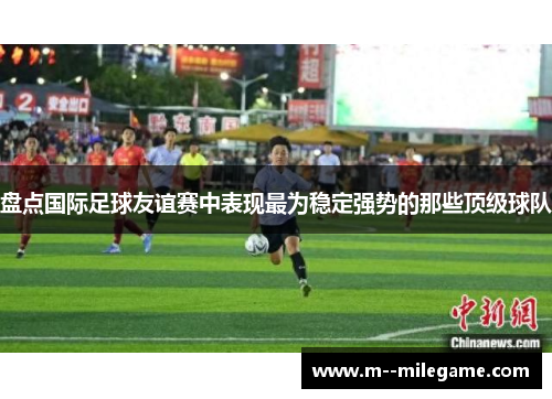 盘点国际足球友谊赛中表现最为稳定强势的那些顶级球队