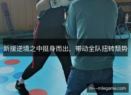新援逆境之中挺身而出，带动全队扭转颓势